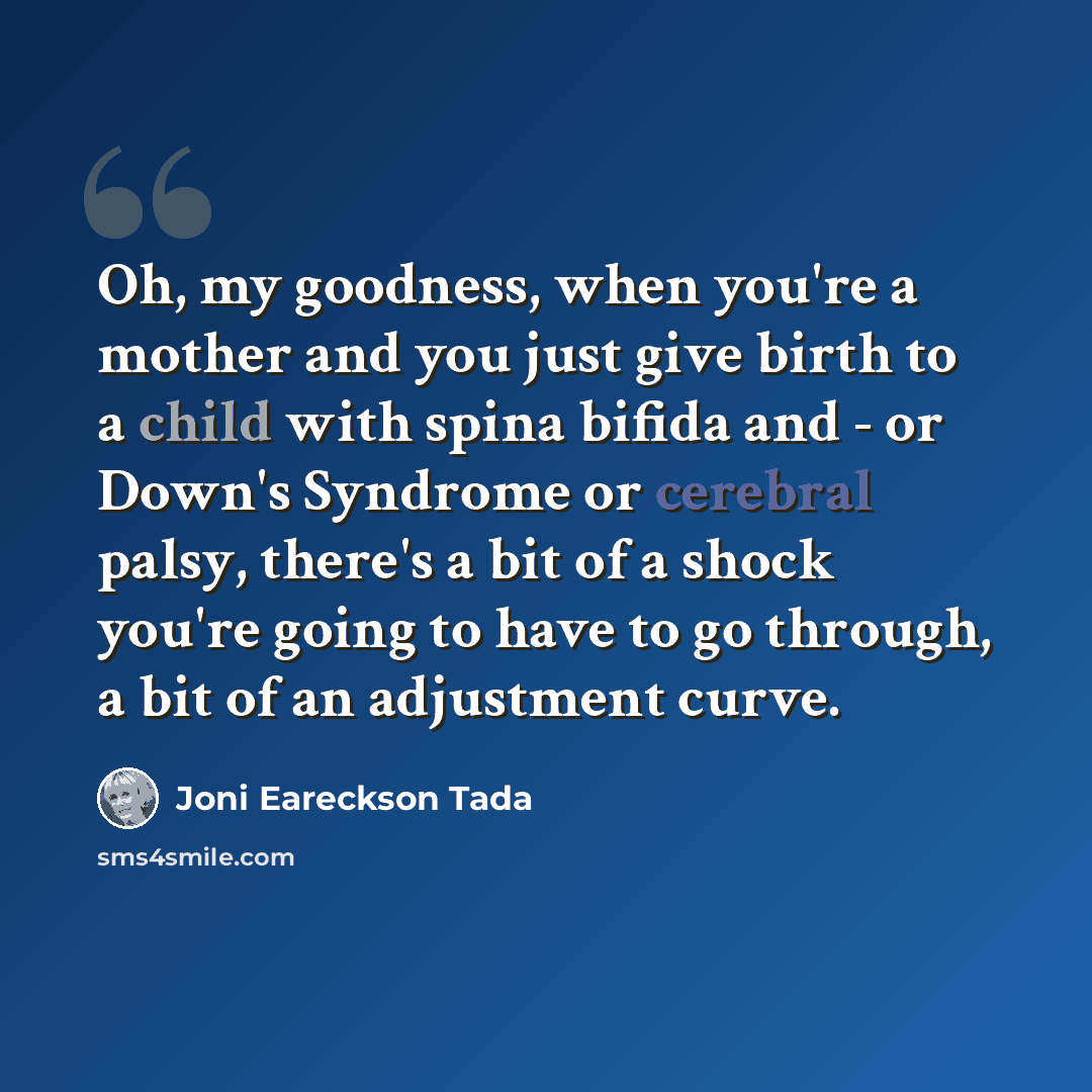 “Oh, my goodness, when you're a mother and you just give birth to a child with spina bifida and - or Down's Syndrome or cerebral palsy, there's a bit of a shock you're going to have to go through, a bit of an adjustment curve.” quote by Joni Eareckson Tada