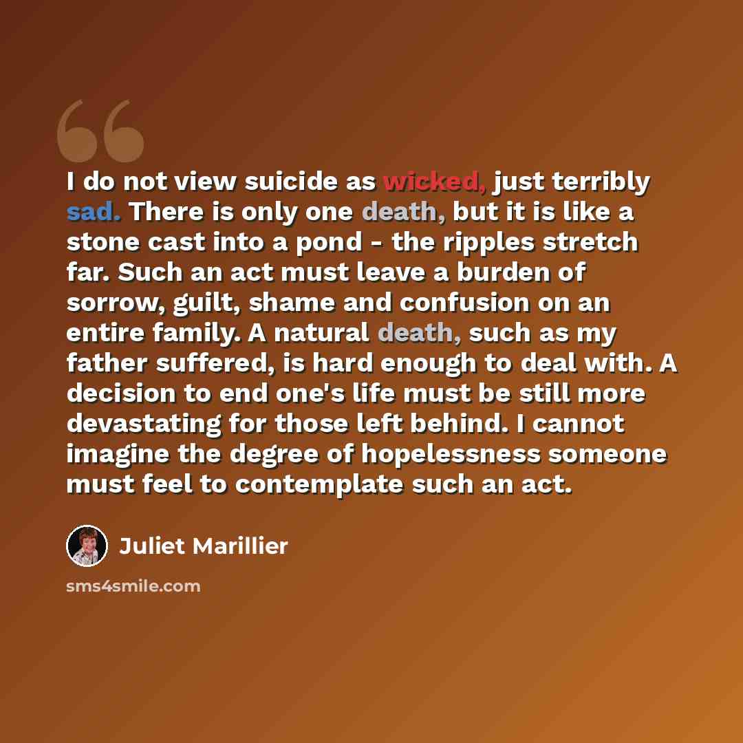 “I do not view suicide as wicked, just terribly sad. There is only one death, but it is like a stone cast into a pond - the ripples stretch far. Such an act must leave a burden of sorrow, guilt, shame and confusion on an entire family. A natural death, such as my father suffered, is hard enough to…” quote by Juliet Marillier