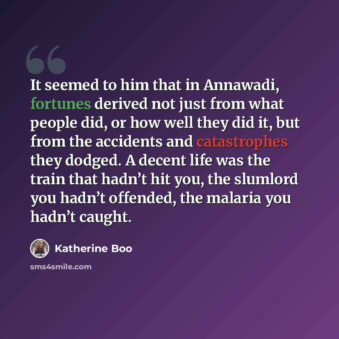 “It seemed to him that in Annawadi, fortunes derived not just from what people did, or how well they did it, but from the accidents and catastrophes they dodged. A decent life was the train that hadn’t hit you, the slumlord you hadn’t offended, the malaria you hadn’t caught.” quote by Katherine Boo