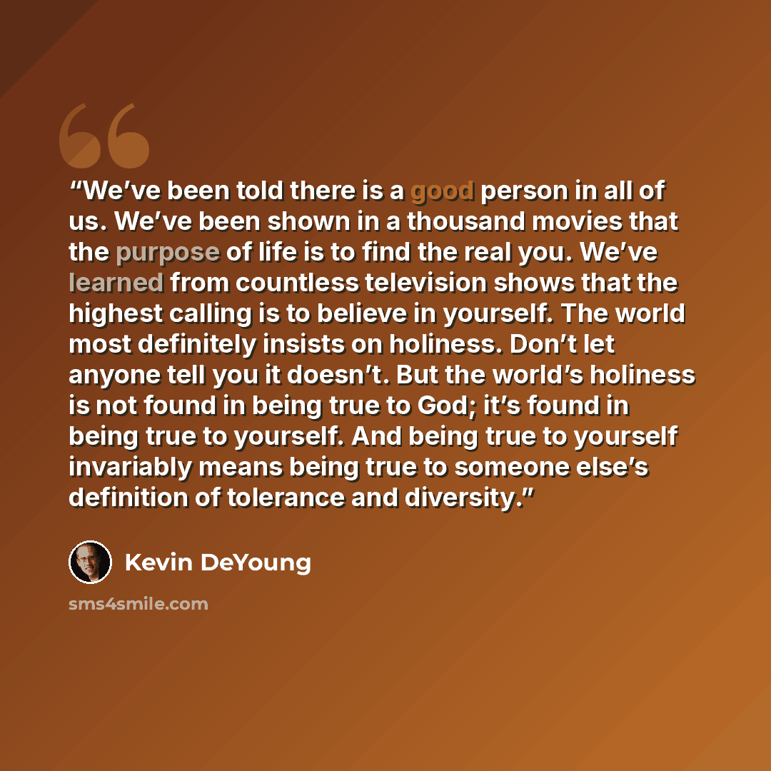 “We’ve been told there is a good person in all of us. We’ve been shown in a thousand movies that the purpose of life is to find the real you. We’ve learned from countless television shows that the highest calling is to believe in yourself. The world most definitely insists on holiness. Don’t let…” quote by Kevin DeYoung