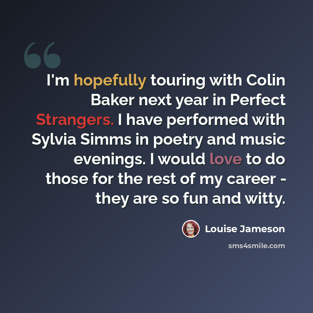“I'm hopefully touring with Colin Baker next year in Perfect Strangers. I have performed with Sylvia Simms in poetry and music evenings. I would love to do those for the rest of my career - they are so fun and witty.” quote by Louise Jameson
