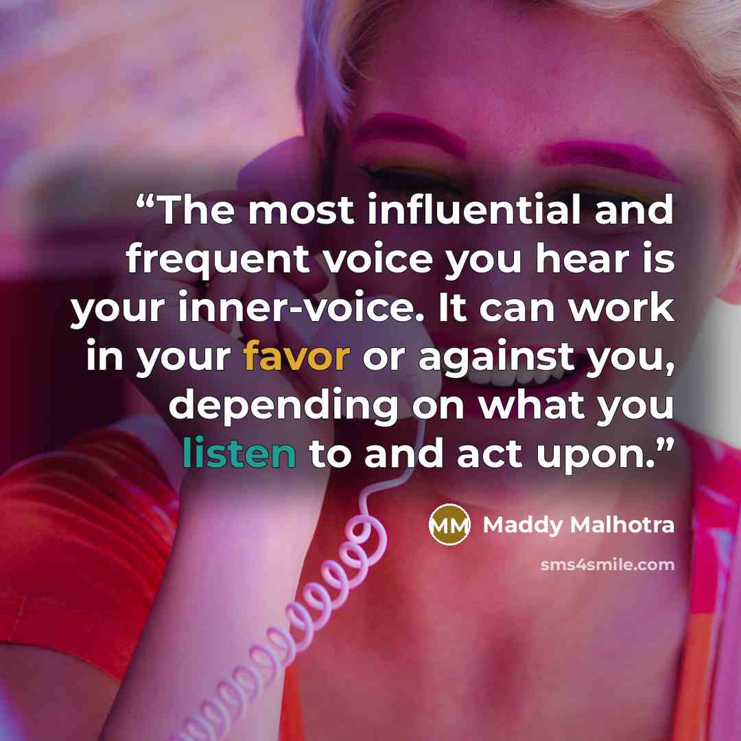 “The most influential and frequent voice you hear is your inner-voice. It can work in your favor or against you, depending on what you listen to and act upon.” quote by Maddy Malhotra