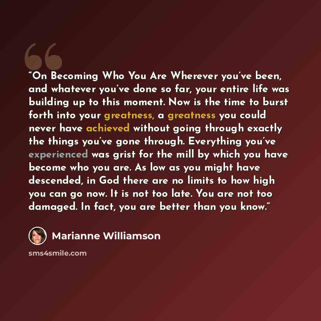 “On Becoming Who You Are Wherever you’ve been, and whatever you’ve done so far, your entire life was building up to this moment. Now is the time to burst forth into your greatness, a greatness you could never have achieved without going through exactly the things you’ve gone through. Everything…” quote by Marianne Williamson