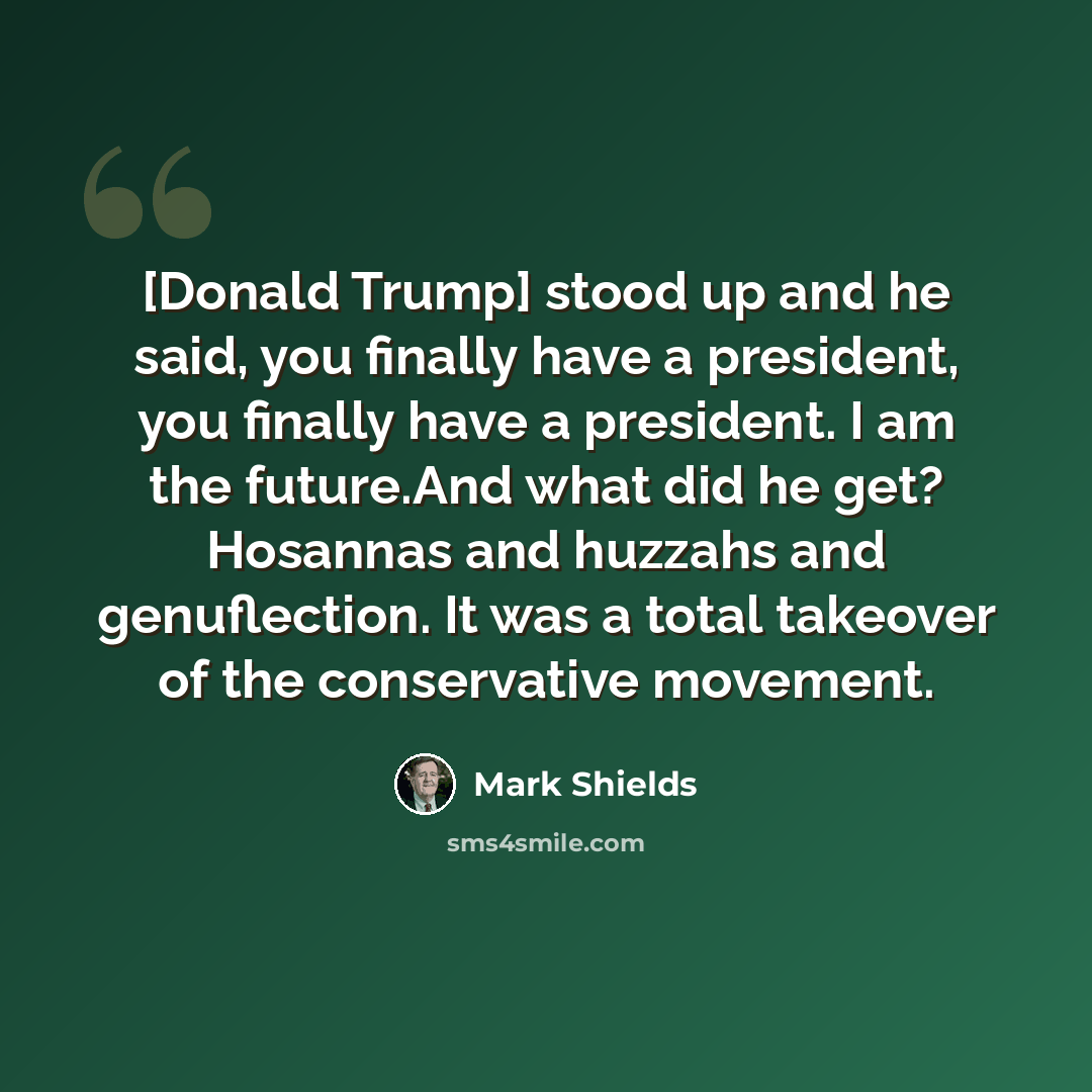 “[Donald Trump] stood up and he said, you finally have a president, you finally have a president. I am the future.And what did he get? Hosannas and huzzahs and genuflection. It was a total takeover of the conservative movement.” quote by Mark Shields