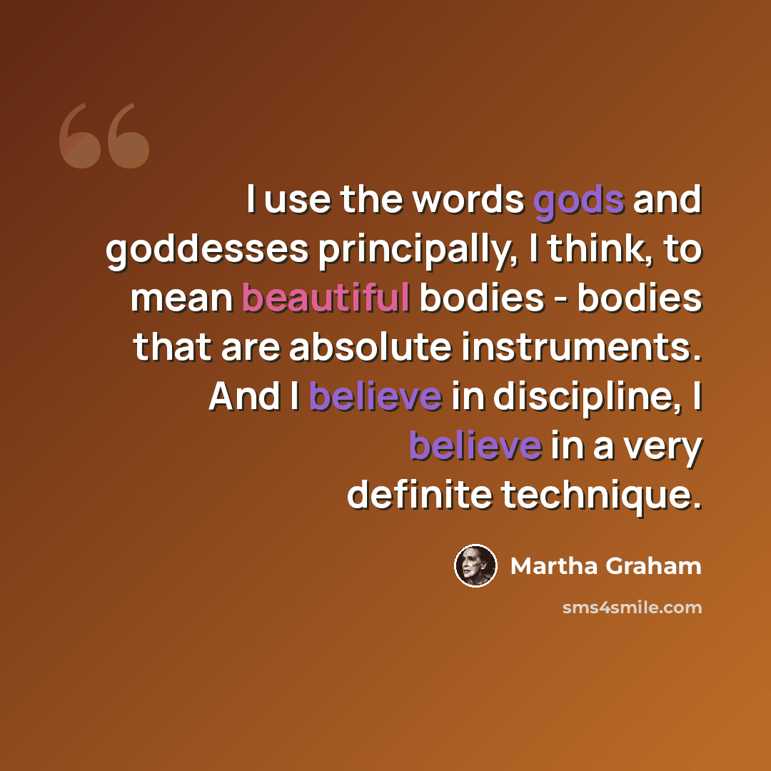 “I use the words gods and goddesses principally, I think, to mean beautiful bodies - bodies that are absolute instruments. And I believe in discipline, I believe in a very definite technique.” quote by Martha Graham
