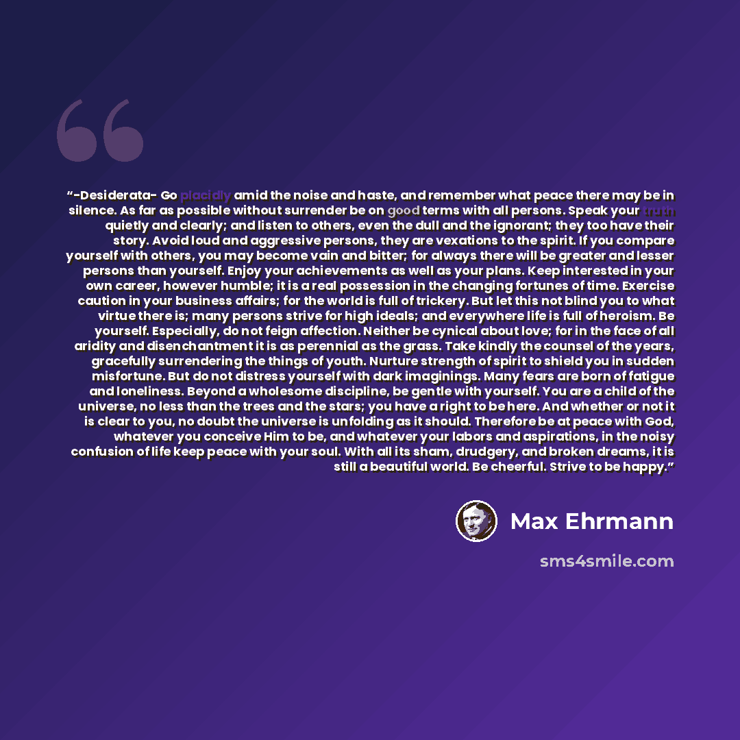 “-Desiderata- Go placidly amid the noise and haste, and remember what peace there may be in silence. As far as possible without surrender be on good terms with all persons. Speak your truth quietly and clearly; and listen to others, even the dull and the ignorant; they too have their story. Avoid…” quote by Max Ehrmann