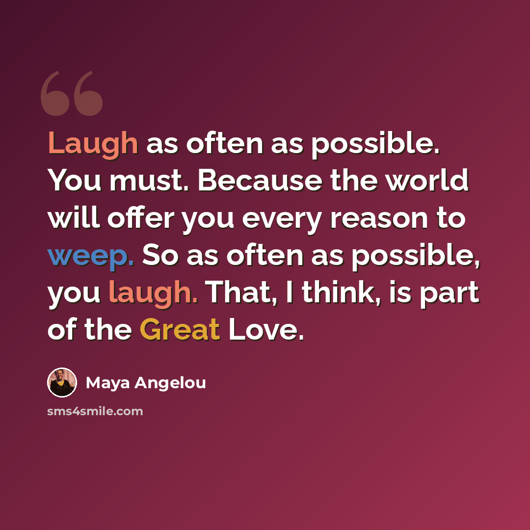 “Laugh as often as possible. You must. Because the world will offer you every reason to weep. So as often as possible, you laugh. That, I think, is part of the Great Love.” quote by Maya Angelou
