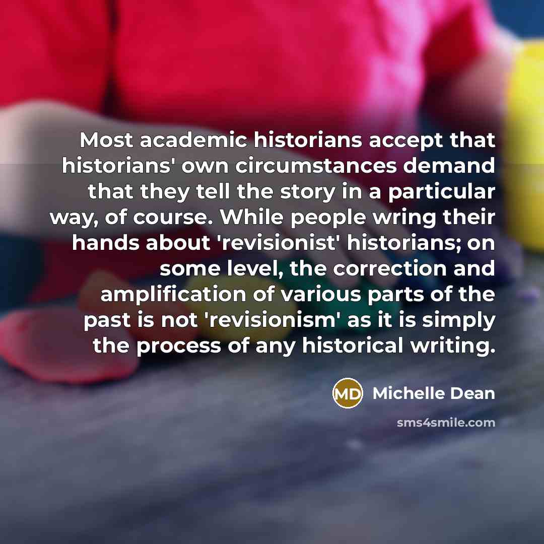 “Most academic historians accept that historians' own circumstances demand that they tell the story in a particular way, of course. While people wring their hands about 'revisionist' historians; on some level, the correction and amplification of various parts of the past is not 'revisionism' as it…” quote by Michelle Dean
