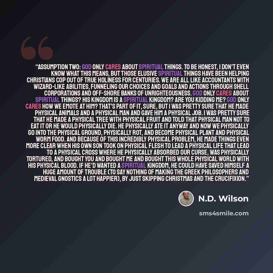 “Assumption Two: God only cares about spiritual things. To be honest, I don't even know what this means, but those elusive spiritual things have been helping Christians cop out of true holiness for centuries. We are all like accountants with wizard-like abilities, funneling our choices and goals…” quote by N.D. Wilson