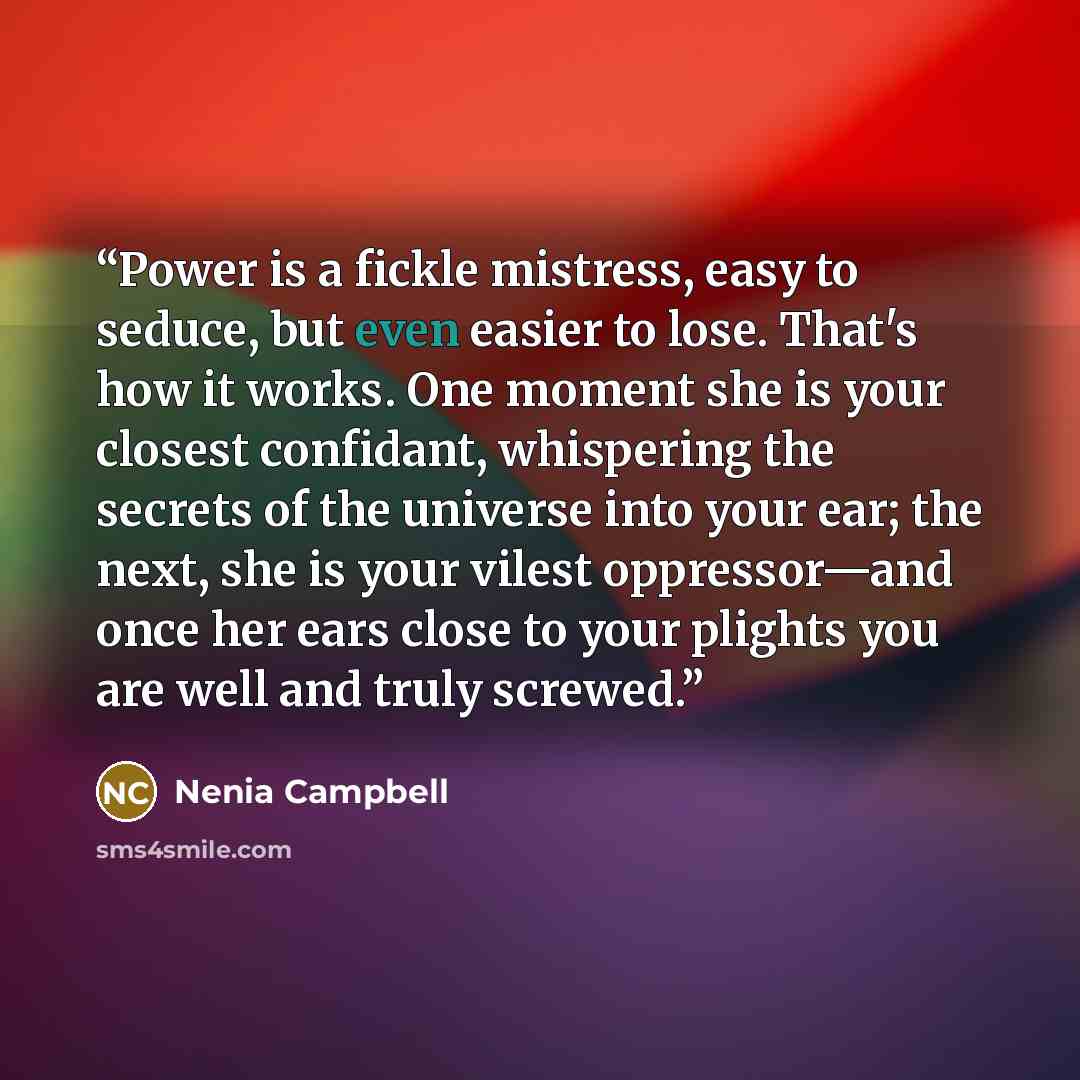 “Power is a fickle mistress, easy to seduce, but even easier to lose. That's how it works. One moment she is your closest confidant, whispering the secrets of the universe into your ear; the next, she is your vilest oppressor—and once her ears close to your plights you are well and truly screwed.” quote by Nenia Campbell