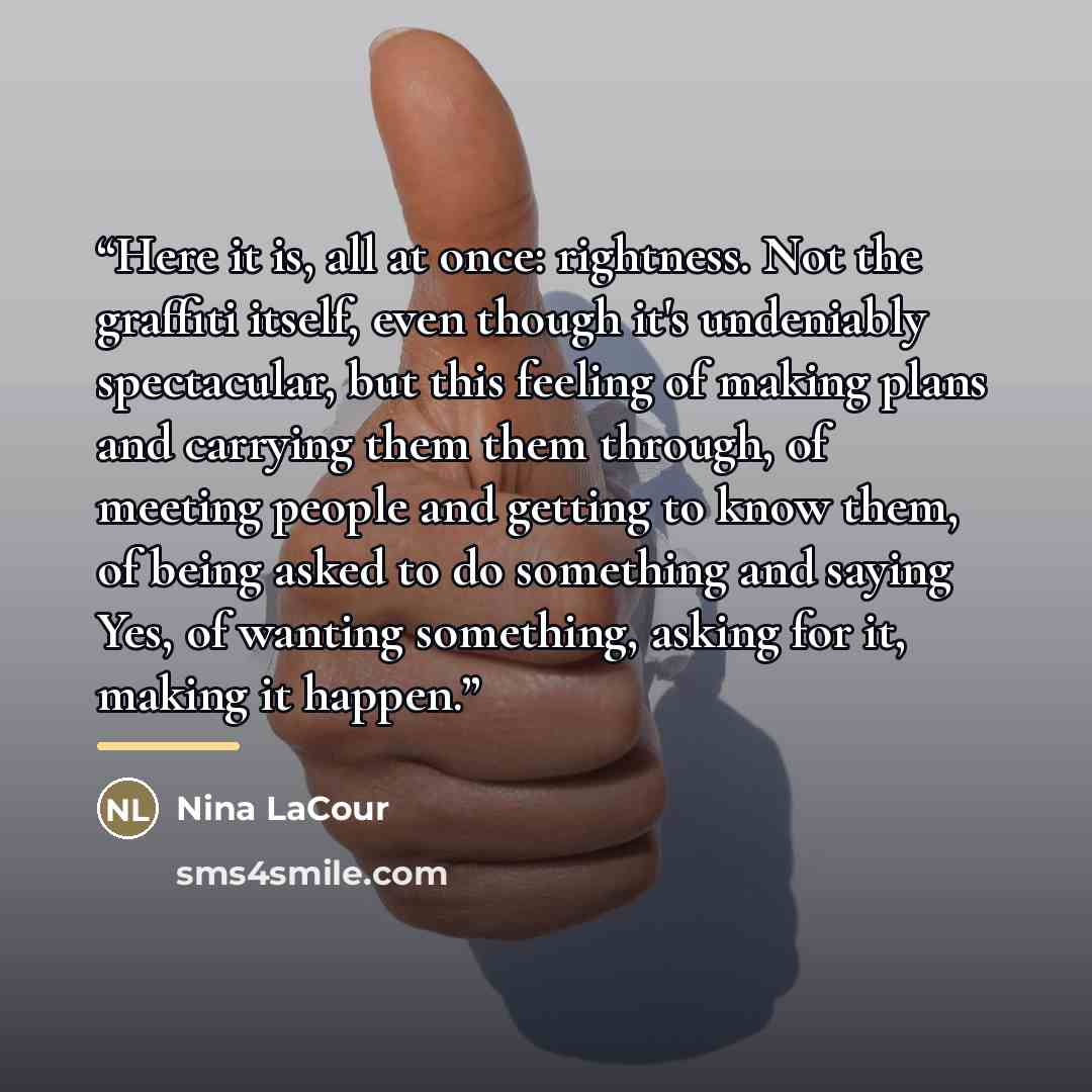 “Here it is, all at once: rightness. Not the graffiti itself, even though it's undeniably spectacular, but this feeling of making plans and carrying them them through, of meeting people and getting to know them, of being asked to do something and saying Yes, of wanting something, asking for it…” quote by Nina LaCour