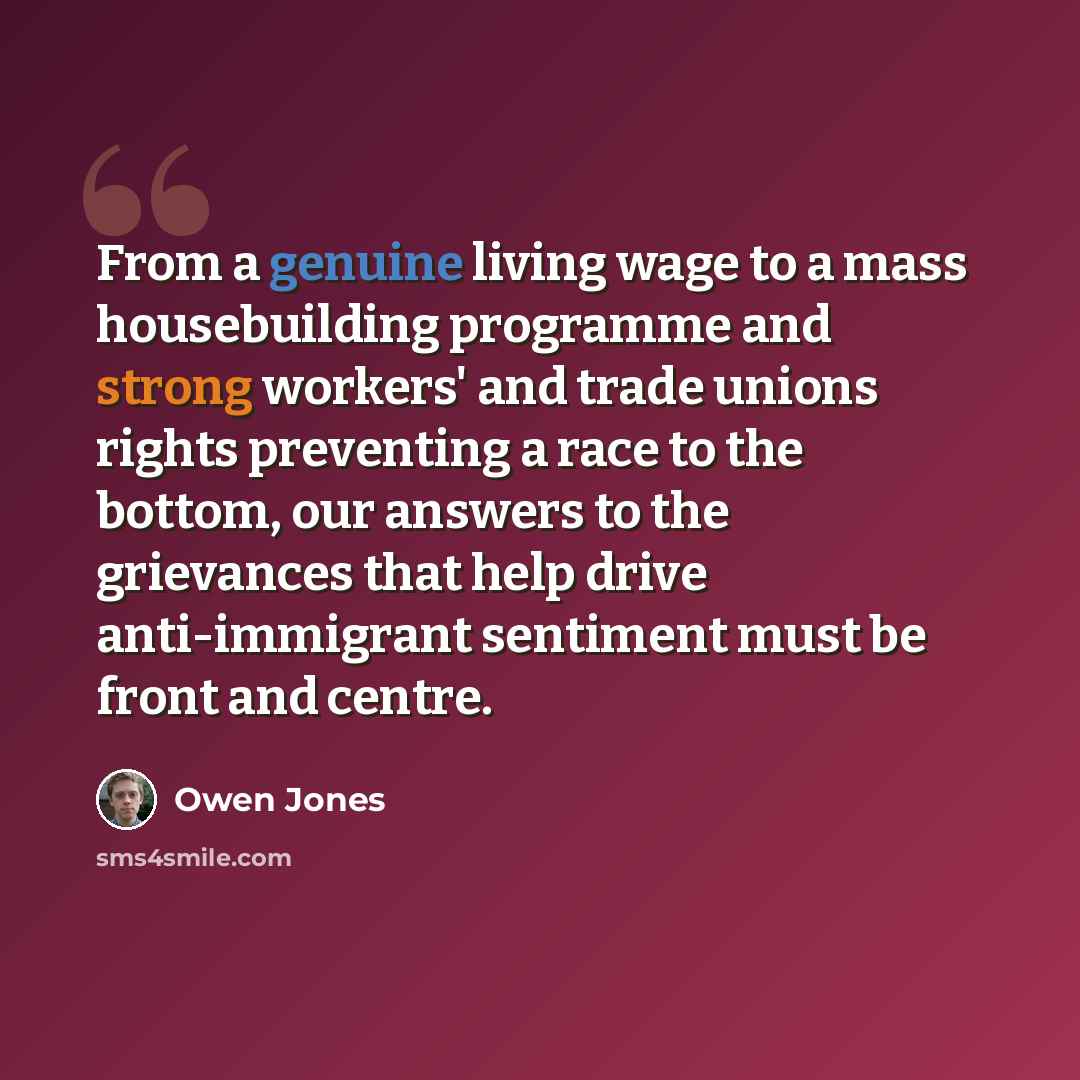 “From a genuine living wage to a mass housebuilding programme and strong workers' and trade unions rights preventing a race to the bottom, our answers to the grievances that help drive anti-immigrant sentiment must be front and centre.” quote by Owen Jones
