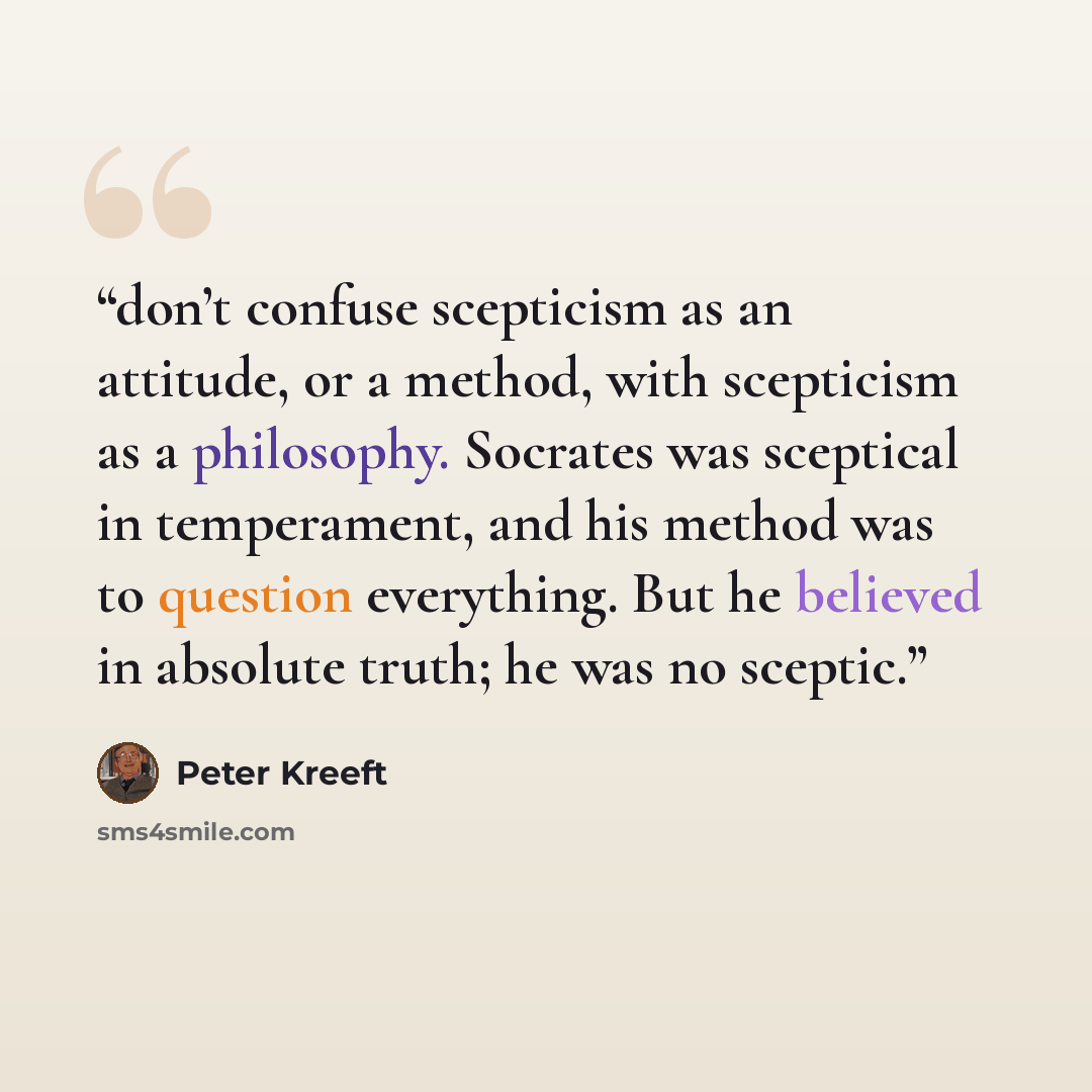 “don’t confuse scepticism as an attitude, or a method, with scepticism as a philosophy. Socrates was sceptical in temperament, and his method was to question everything. But he believed in absolute truth; he was no sceptic.” quote by Peter Kreeft