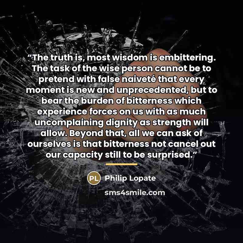 “The truth is, most wisdom is embittering. The task of the wise person cannot be to pretend with false naiveté that every moment is new and unprecedented, but to bear the burden of bitterness which experience forces on us with as much uncomplaining dignity as strength will allow. Beyond that, all…” quote by Philip Lopate