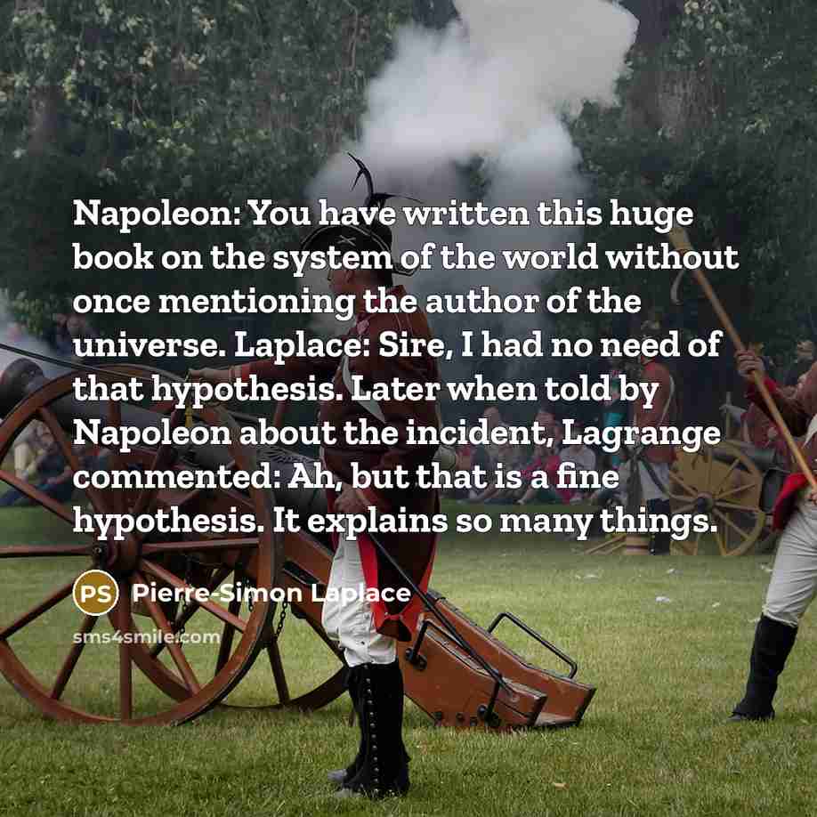 “Napoleon: You have written this huge book on the system of the world without once mentioning the author of the universe. Laplace: Sire, I had no need of that hypothesis. Later when told by Napoleon about the incident, Lagrange commented: Ah, but that is a fine hypothesis. It explains so many things.” quote by Pierre-Simon Laplace