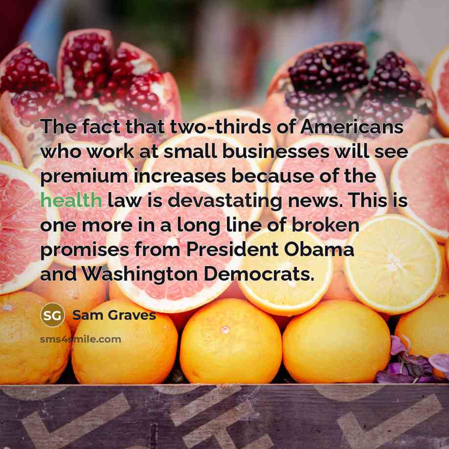 “The fact that two-thirds of Americans who work at small businesses will see premium increases because of the health law is devastating news. This is one more in a long line of broken promises from President Obama and Washington Democrats.” quote by Sam Graves