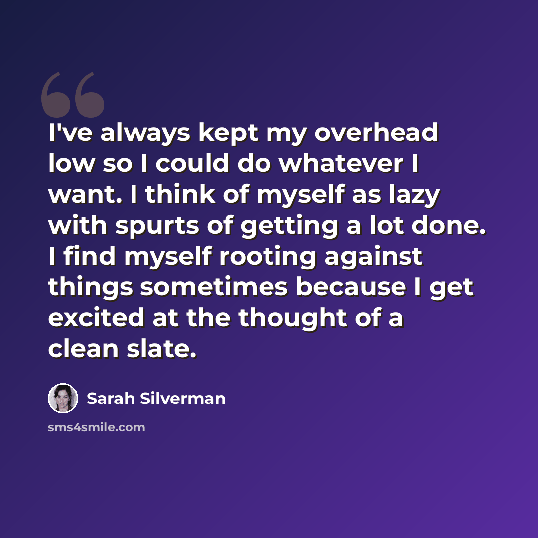 “I've always kept my overhead low so I could do whatever I want. I think of myself as lazy with spurts of getting a lot done. I find myself rooting against things sometimes because I get excited at the thought of a clean slate.” quote by Sarah Silverman