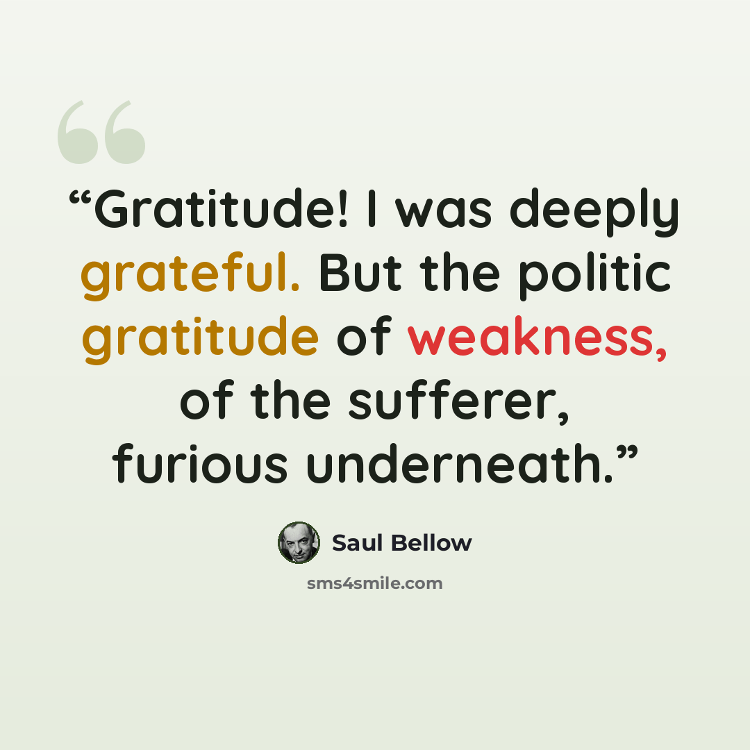 “Gratitude! I was deeply grateful. But the politic gratitude of weakness, of the sufferer, furious underneath.” quote by Saul Bellow