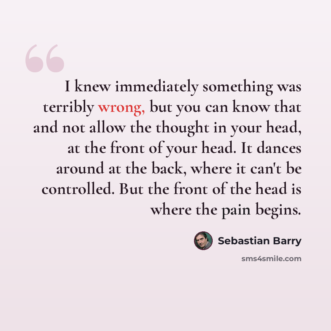 “I knew immediately something was terribly wrong, but you can know that and not allow the thought in your head, at the front of your head. It dances around at the back, where it can't be controlled. But the front of the head is where the pain begins.” quote by Sebastian Barry