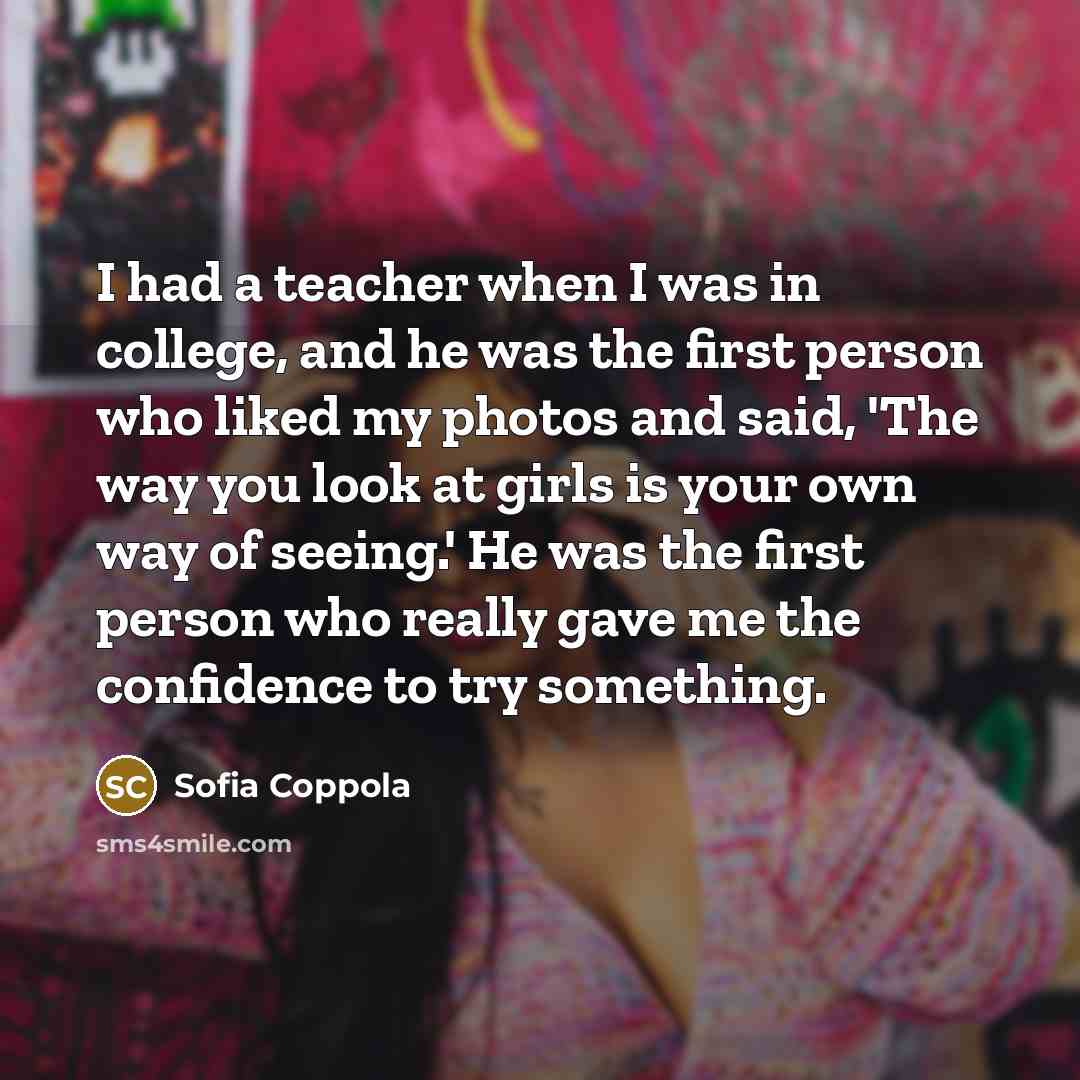 “I had a teacher when I was in college, and he was the first person who liked my photos and said, 'The way you look at girls is your own way of seeing.' He was the first person who really gave me the confidence to try something.” quote by Sofia Coppola