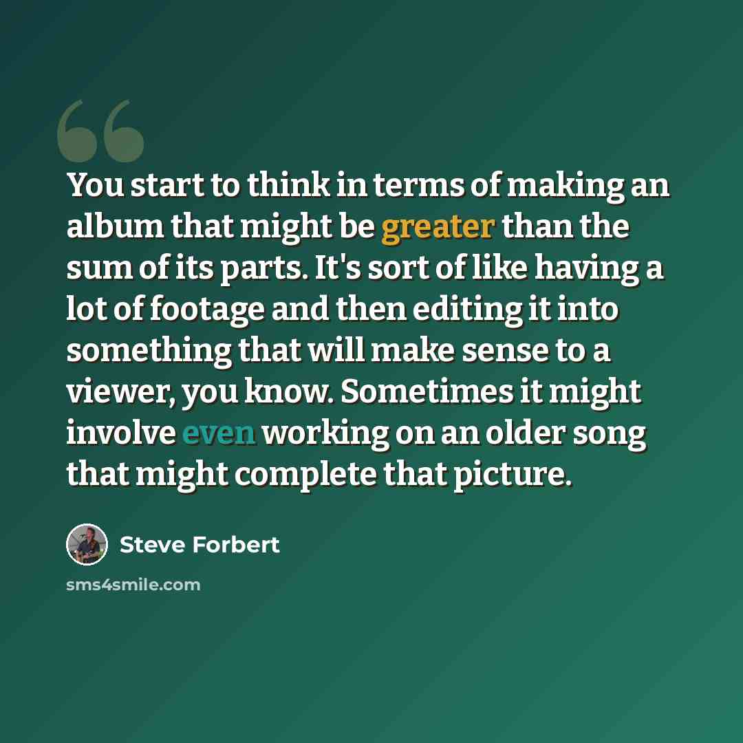 “You start to think in terms of making an album that might be greater than the sum of its parts. It's sort of like having a lot of footage and then editing it into something that will make sense to a viewer, you know. Sometimes it might involve even working on an older song that might complete that…” quote by Steve Forbert