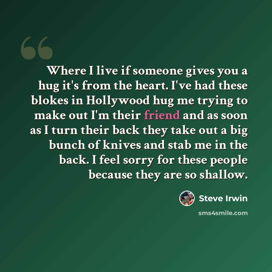 “Where I live if someone gives you a hug it's from the heart. I've had these blokes in Hollywood hug me trying to make out I'm their friend and as soon as I turn their back they take out a big bunch of knives and stab me in the back. I feel sorry for these people because they are so shallow.” quote by Steve Irwin