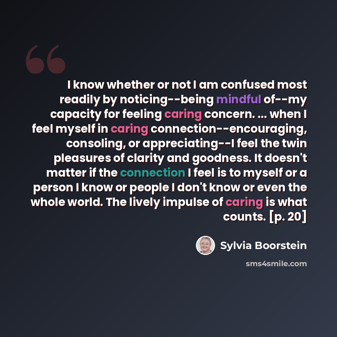 “I know whether or not I am confused most readily by noticing--being mindful of--my capacity for feeling caring concern. ... when I feel myself in caring connection--encouraging, consoling, or appreciating--I feel the twin pleasures of clarity and goodness. It doesn't matter if the connection I…” quote by Sylvia Boorstein