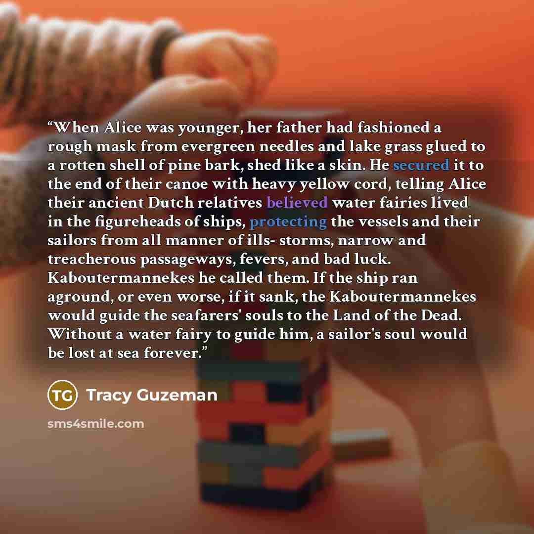 “When Alice was younger, her father had fashioned a rough mask from evergreen needles and lake grass glued to a rotten shell of pine bark, shed like a skin. He secured it to the end of their canoe with heavy yellow cord, telling Alice their ancient Dutch relatives believed water fairies lived in…” quote by Tracy Guzeman