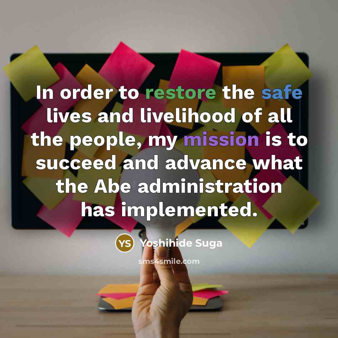 “In order to restore the safe lives and livelihood of all the people, my mission is to succeed and advance what the Abe administration has implemented.” quote by Yoshihide Suga