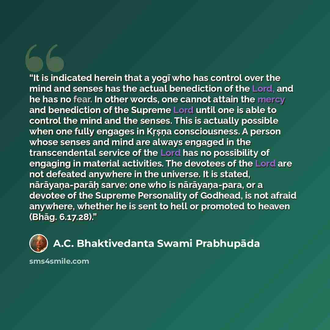 “It is indicated herein that a yogī who has control over the mind and senses has the actual benediction of the Lord, and he has no fear. In other words, one cannot attain the mercy and benediction of the Supreme Lord until one is able to control the mind and the senses. This is actually possible…” quote by A.C. Bhaktivedanta Swami Prabhupāda