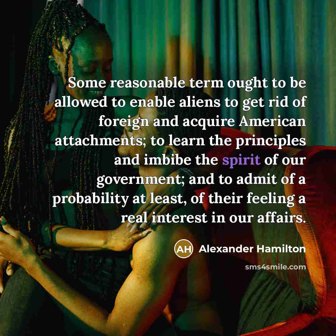 “Some reasonable term ought to be allowed to enable aliens to get rid of foreign and acquire American attachments; to learn the principles and imbibe the spirit of our government; and to admit of a probability at least, of their feeling a real interest in our affairs.” quote by Alexander Hamilton