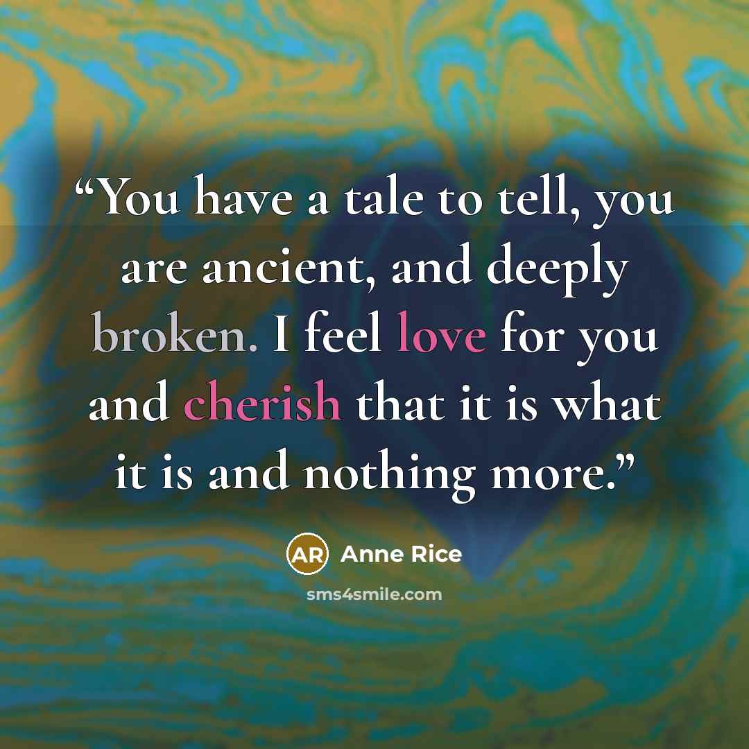 “You have a tale to tell, you are ancient, and deeply broken. I feel love for you and cherish that it is what it is and nothing more.” quote by Anne Rice