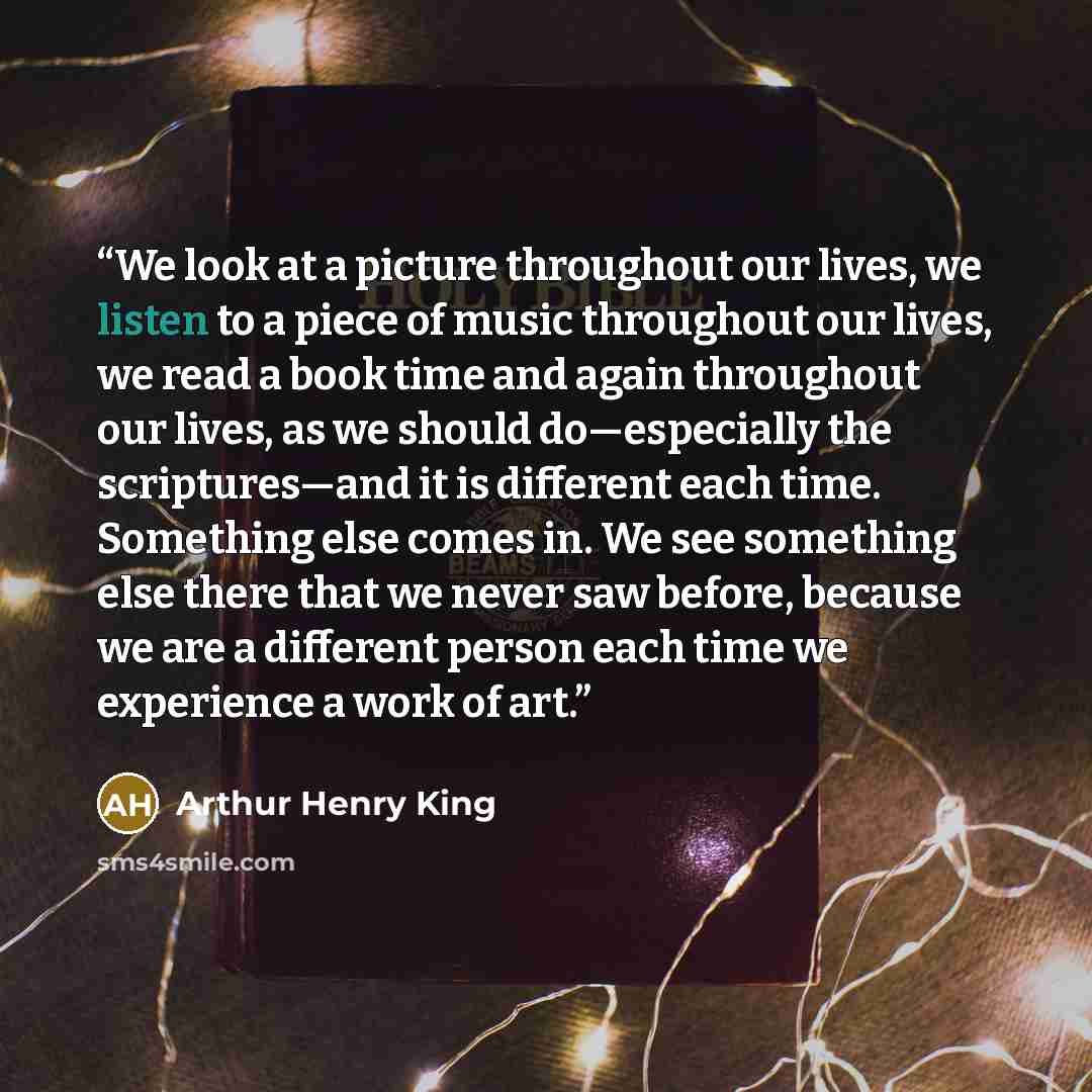 “We look at a picture throughout our lives, we listen to a piece of music throughout our lives, we read a book time and again throughout our lives, as we should do—especially the scriptures—and it is different each time. Something else comes in. We see something else there that we never saw before…” quote by Arthur Henry King