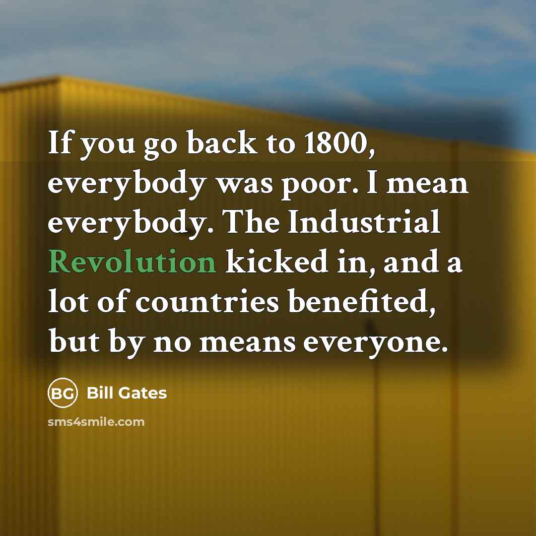 “If you go back to 1800, everybody was poor. I mean everybody. The Industrial Revolution kicked in, and a lot of countries benefited, but by no means everyone.” quote by Bill Gates