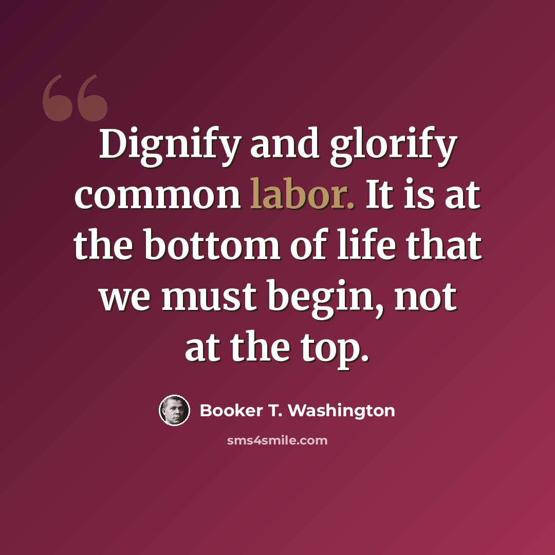 “Dignify and glorify common labor. It is at the bottom of life that we must begin, not at the top.” quote by Booker T. Washington