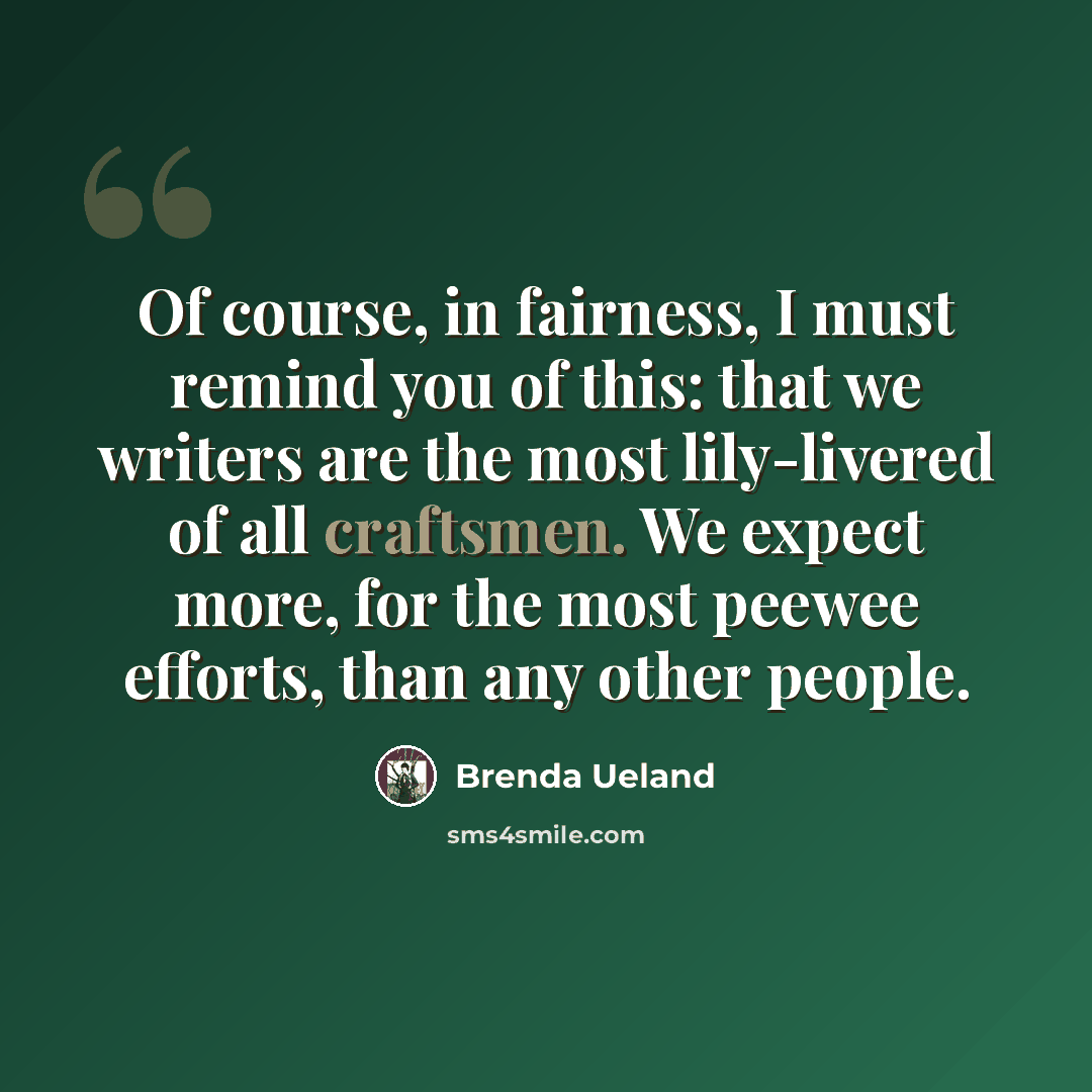 “Of course, in fairness, I must remind you of this: that we writers are the most lily-livered of all craftsmen. We expect more, for the most peewee efforts, than any other people.” quote by Brenda Ueland