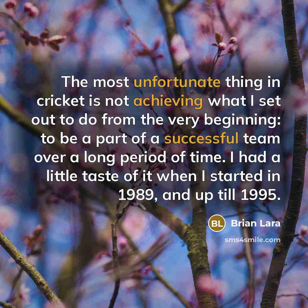 “The most unfortunate thing in cricket is not achieving what I set out to do from the very beginning: to be a part of a successful team over a long period of time. I had a little taste of it when I started in 1989, and up till 1995.” quote by Brian Lara