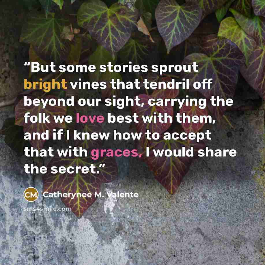 “But some stories sprout bright vines that tendril off beyond our sight, carrying the folk we love best with them, and if I knew how to accept that with graces, I would share the secret.” quote by Catherynee M. Valente