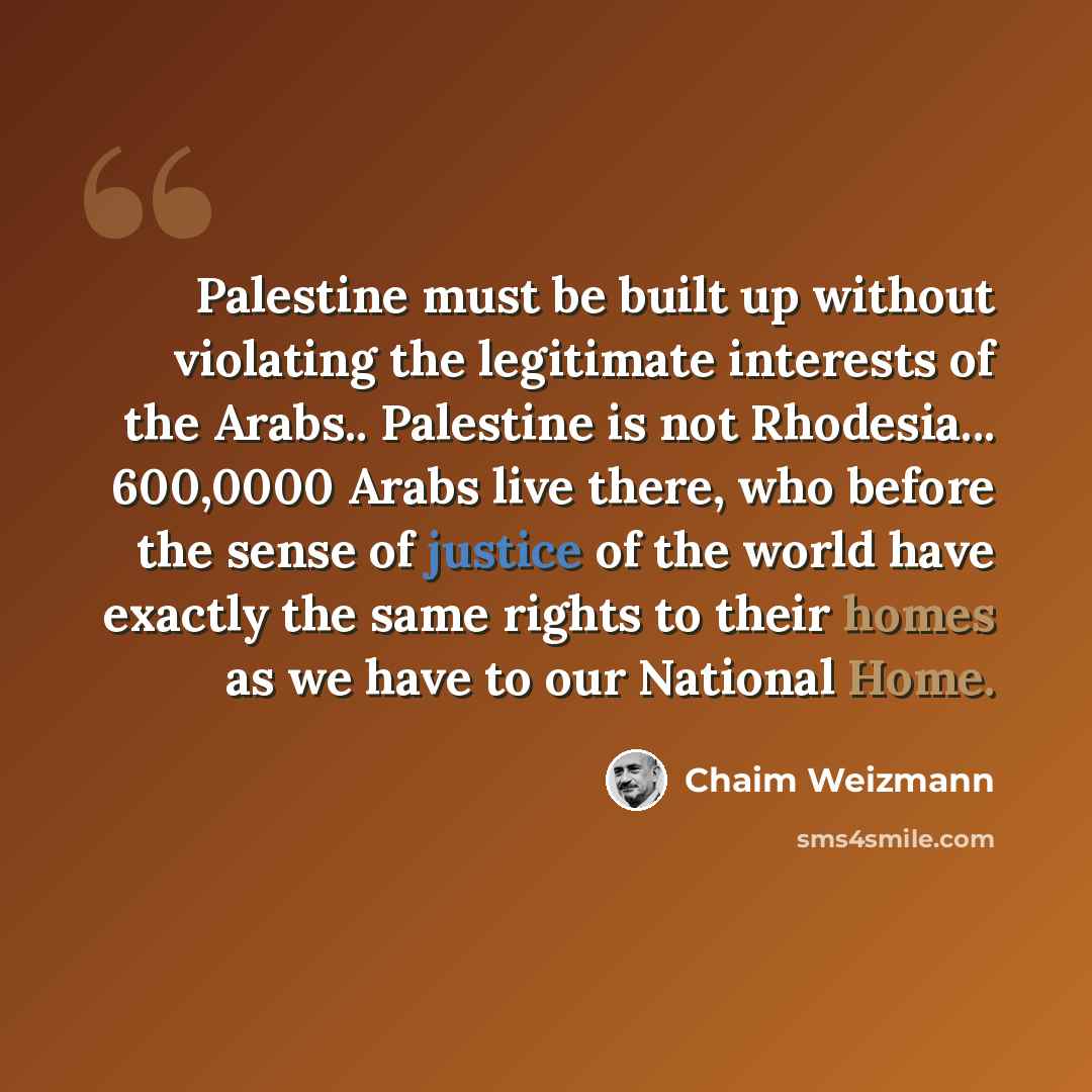 “Palestine must be built up without violating the legitimate interests of the Arabs.. Palestine is not Rhodesia... 600,0000 Arabs live there, who before the sense of justice of the world have exactly the same rights to their homes as we have to our National Home.” quote by Chaim Weizmann