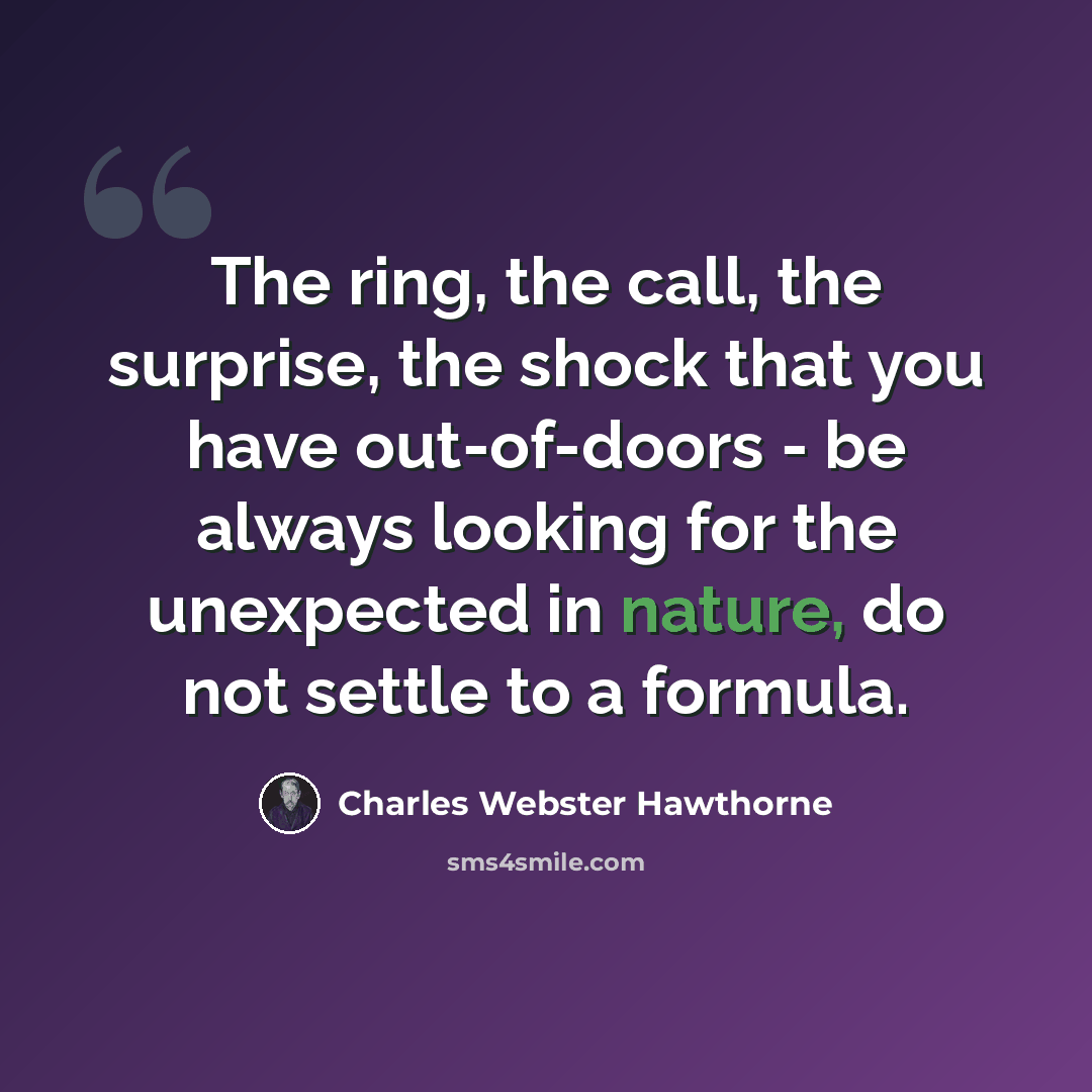 “The ring, the call, the surprise, the shock that you have out-of-doors - be always looking for the unexpected in nature, do not settle to a formula.” quote by Charles Webster Hawthorne