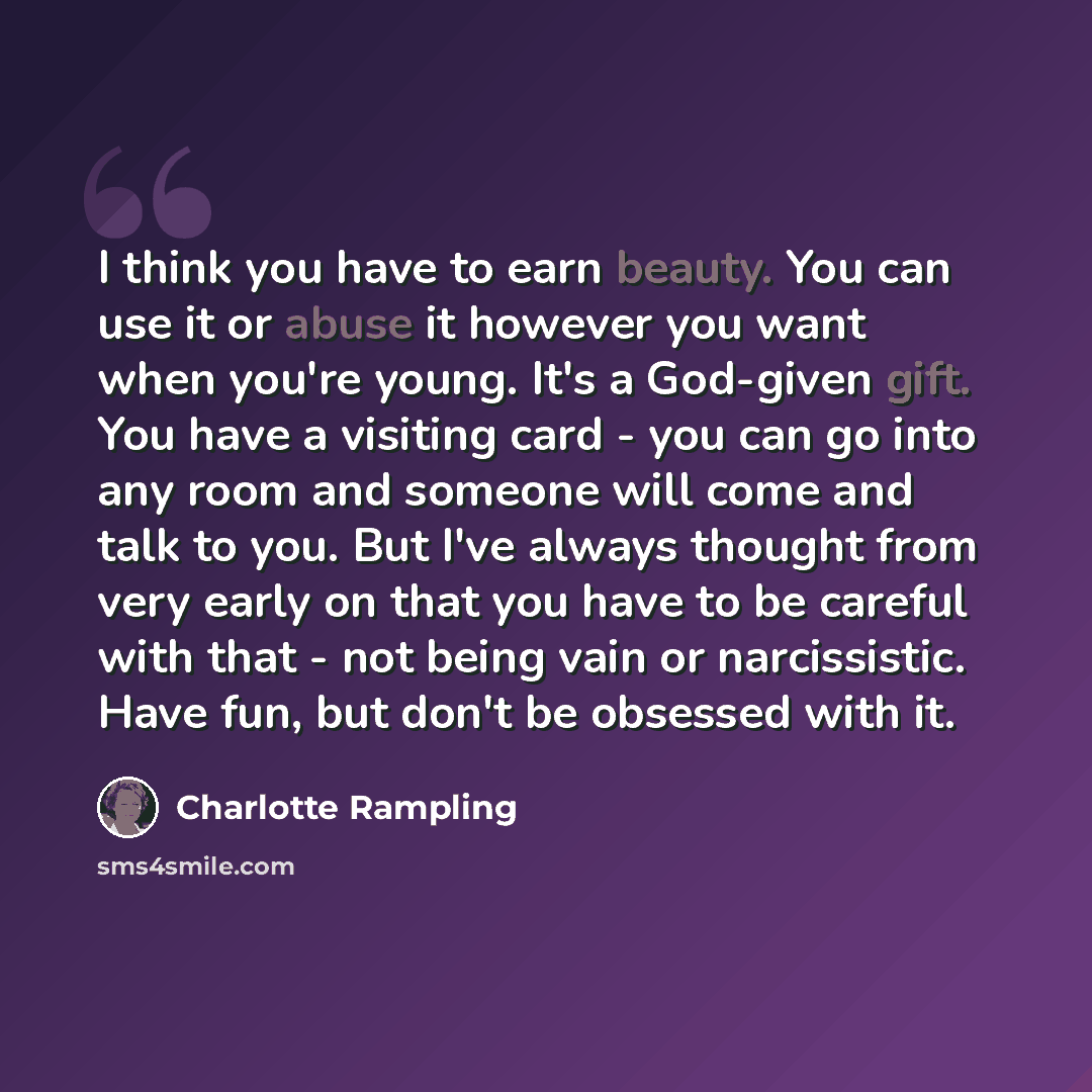“I think you have to earn beauty. You can use it or abuse it however you want when you're young. It's a God-given gift. You have a visiting card - you can go into any room and someone will come and talk to you. But I've always thought from very early on that you have to be careful with that - not…” quote by Charlotte Rampling