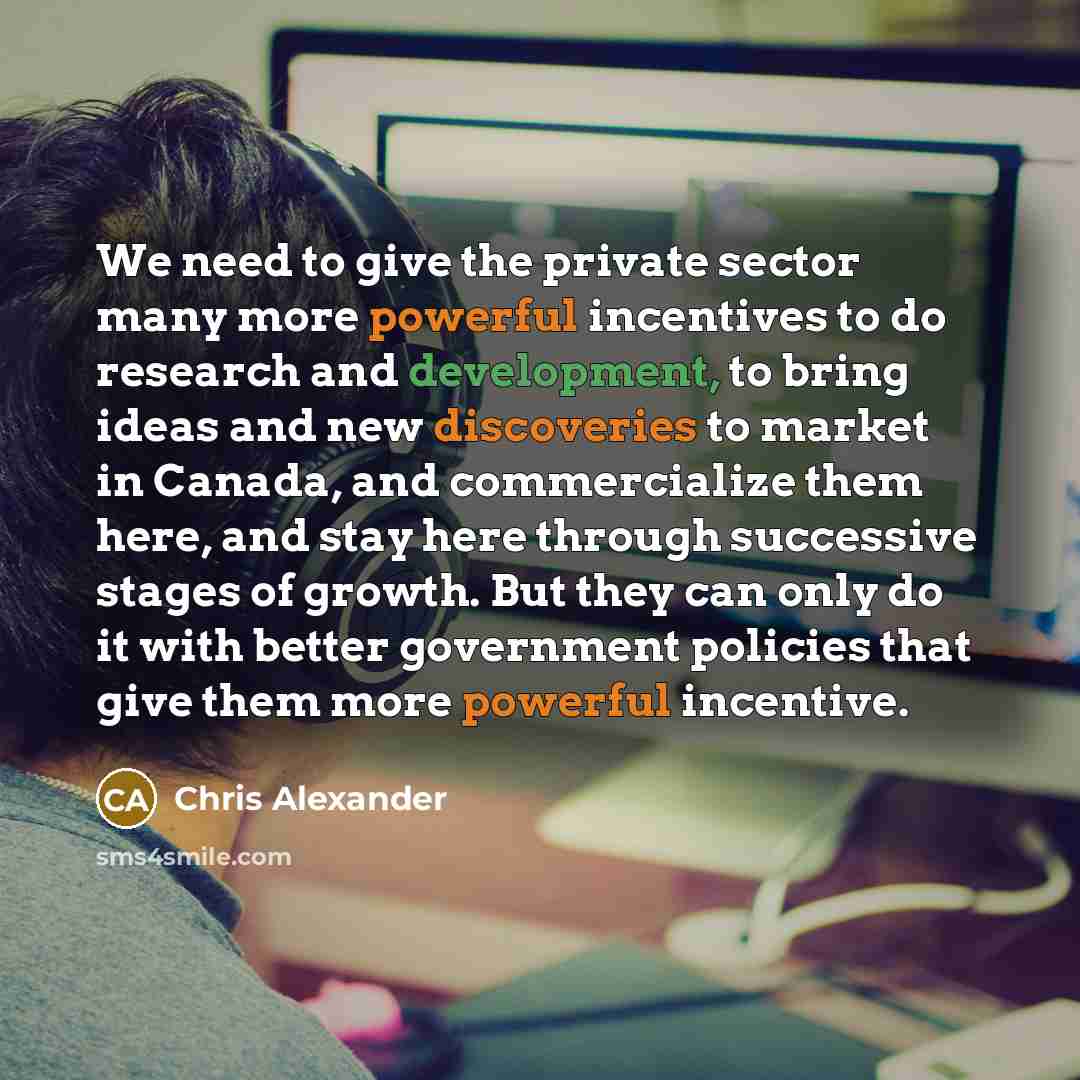 “We need to give the private sector many more powerful incentives to do research and development, to bring ideas and new discoveries to market in Canada, and commercialize them here, and stay here through successive stages of growth. But they can only do it with better government policies that give…” quote by Chris Alexander