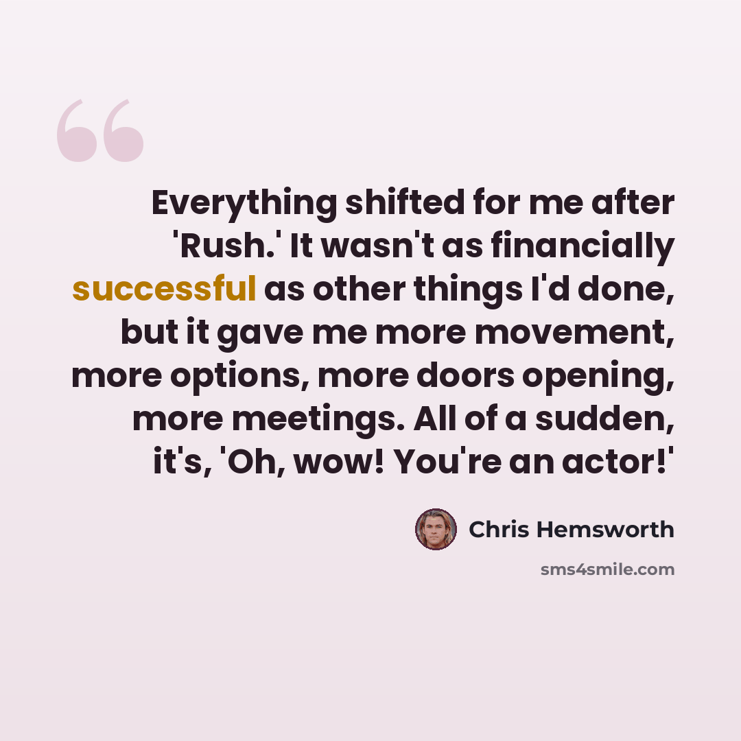 “Everything shifted for me after 'Rush.' It wasn't as financially successful as other things I'd done, but it gave me more movement, more options, more doors opening, more meetings. All of a sudden, it's, 'Oh, wow! You're an actor!'” quote by Chris Hemsworth