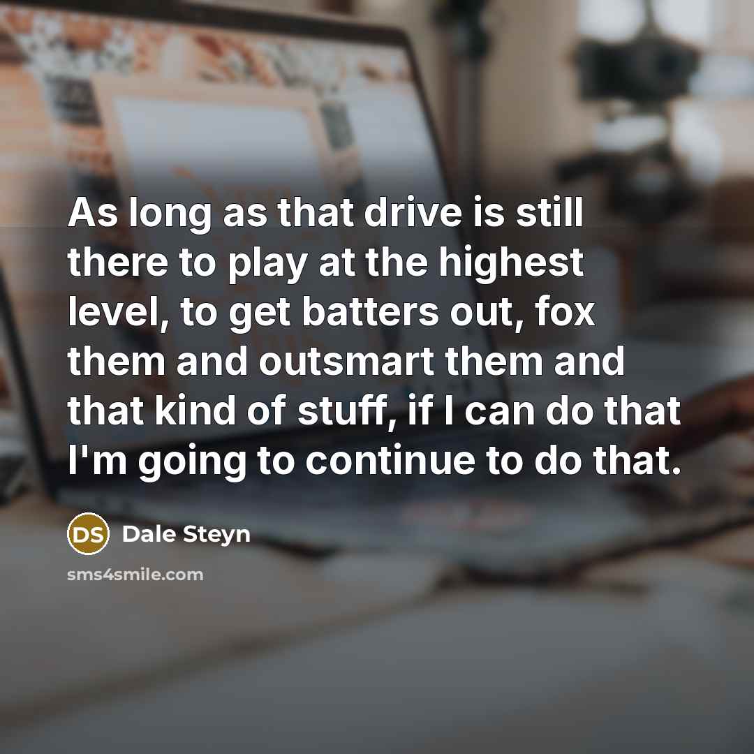 “As long as that drive is still there to play at the highest level, to get batters out, fox them and outsmart them and that kind of stuff, if I can do that I'm going to continue to do that.” quote by Dale Steyn