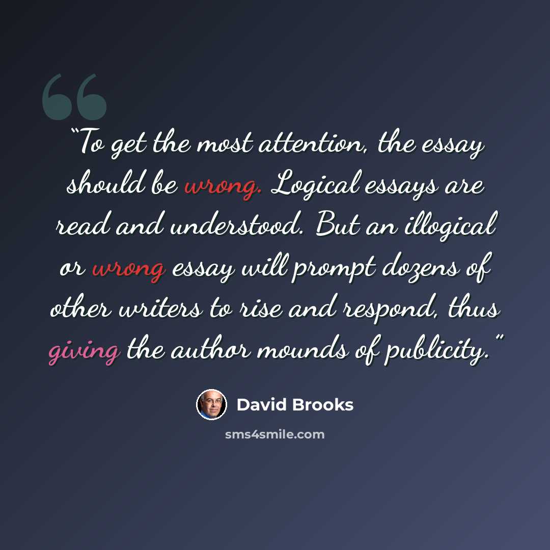 “To get the most attention, the essay should be wrong. Logical essays are read and understood. But an illogical or wrong essay will prompt dozens of other writers to rise and respond, thus giving the author mounds of publicity.” quote by David Brooks
