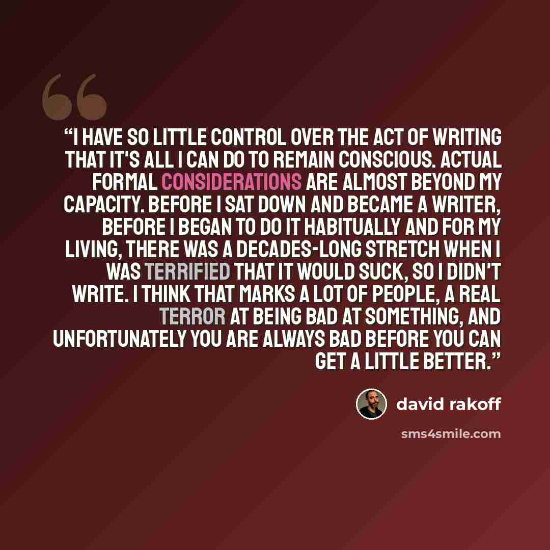 “I have so little control over the act of writing that it's all I can do to remain conscious. Actual formal considerations are almost beyond my capacity. Before I sat down and became a writer, before I began to do it habitually and for my living, there was a decades-long stretch when I was…” quote by David Rakoff