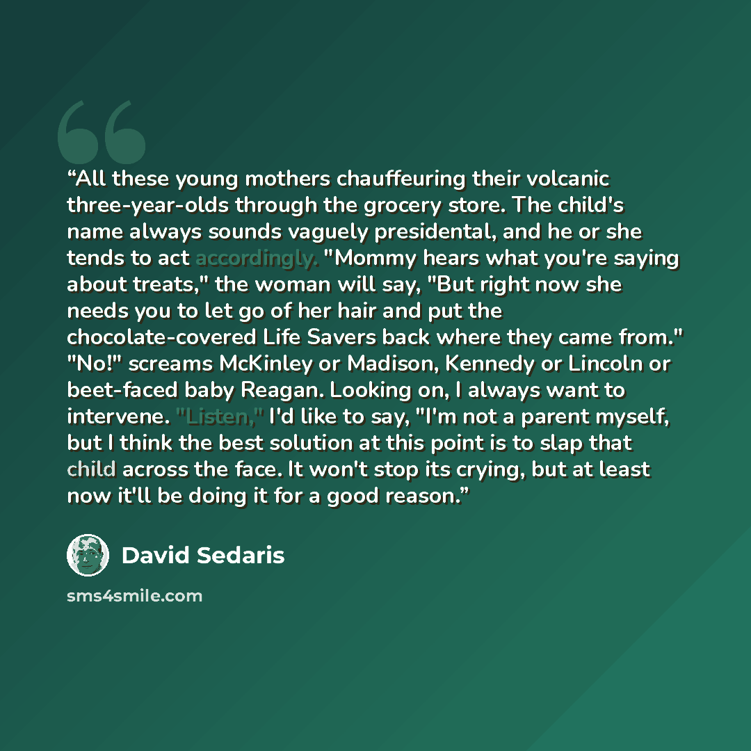 “All these young mothers chauffeuring their volcanic three-year-olds through the grocery store. The child's name always sounds vaguely presidental, and he or she tends to act accordingly. "Mommy hears what you're saying about treats," the woman will say, "But right now she needs you to let go of…” quote by David Sedaris
