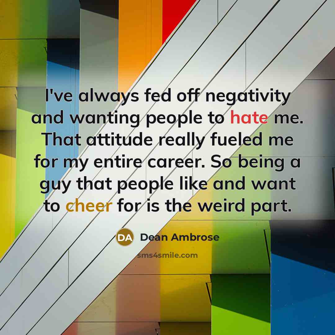 “I've always fed off negativity and wanting people to hate me. That attitude really fueled me for my entire career. So being a guy that people like and want to cheer for is the weird part.” quote by Dean Ambrose