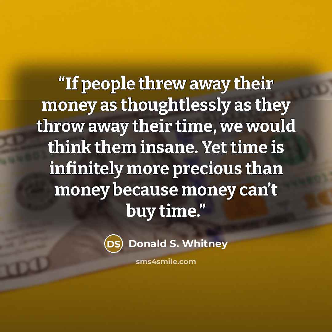 “If people threw away their money as thoughtlessly as they throw away their time, we would think them insane. Yet time is infinitely more precious than money because money can’t buy time.” quote by Donald S. Whitney