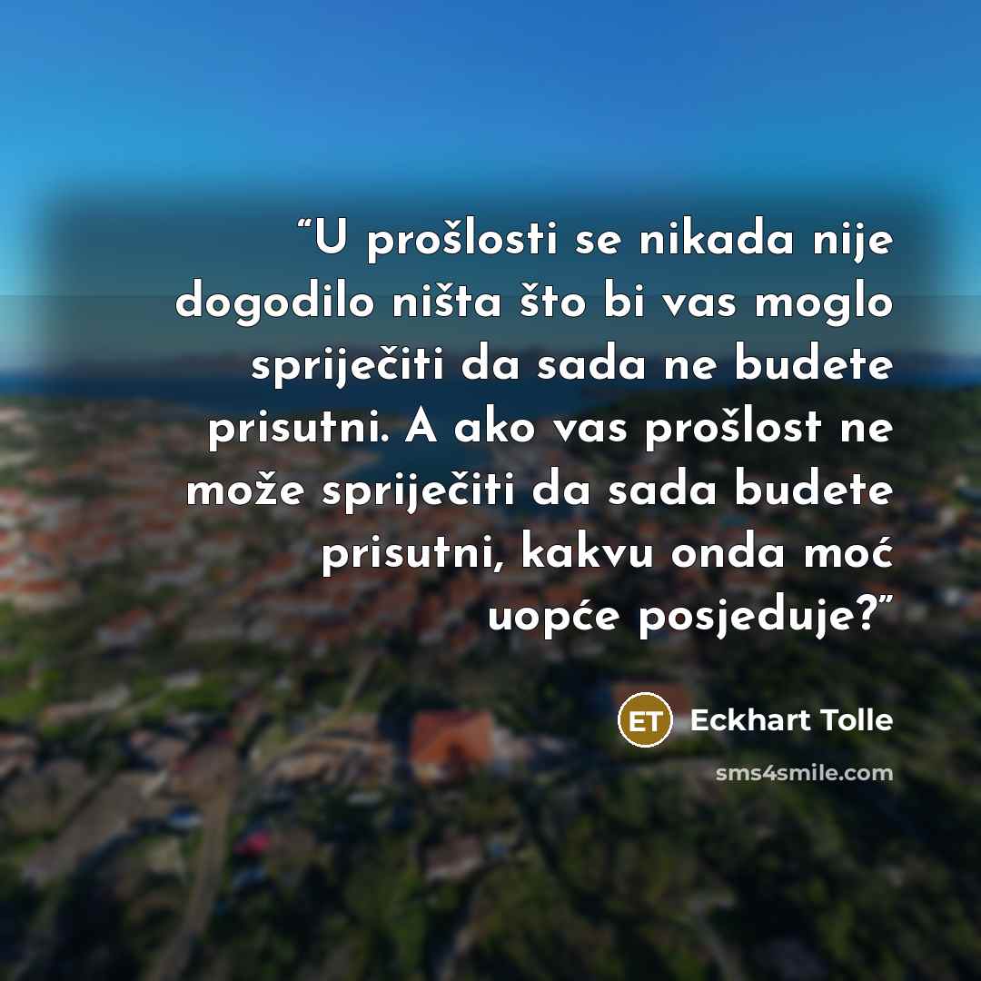 “U prošlosti se nikada nije dogodilo ništa što bi vas moglo spriječiti da sada ne budete prisutni. A ako vas prošlost ne može spriječiti da sada budete prisutni, kakvu onda moć uopće posjeduje?” quote by Eckhart Tolle